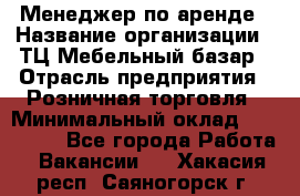 Менеджер по аренде › Название организации ­ ТЦ Мебельный базар › Отрасль предприятия ­ Розничная торговля › Минимальный оклад ­ 300 000 - Все города Работа » Вакансии   . Хакасия респ.,Саяногорск г.